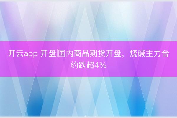 开云app 开盘|国内商品期货开盘，烧碱主力合约跌超4%