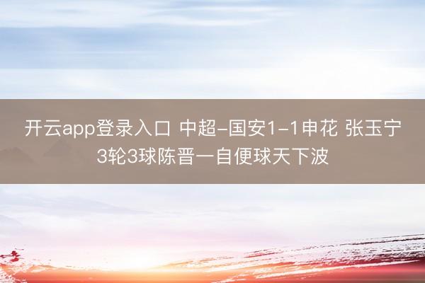 开云app登录入口 中超-国安1-1申花 张玉宁3轮3球陈晋一自便球天下波