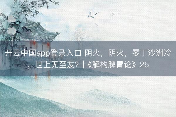 开云中国app登录入口 阴火，阴火，零丁沙洲冷，世上无至友？|《解构脾胃论》25