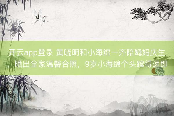开云app登录 黄晓明和小海绵一齐陪姆妈庆生，晒出全家温馨合照，9岁小海绵个头蹿得速即