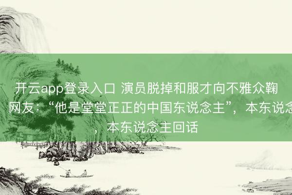 开云app登录入口 演员脱掉和服才向不雅众鞠躬致谢，网友：“他是堂堂正正的中国东说念主”，本东说念主回话