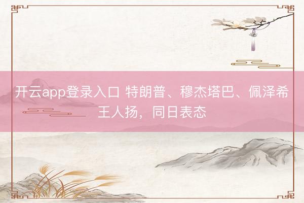 开云app登录入口 特朗普、穆杰塔巴、佩泽希王人扬，同日表态