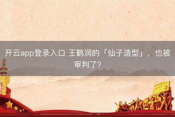 开云app登录入口 王鹤润的「仙子造型」，也被审判了？