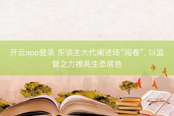 开云app登录 东谈主大代阐述场“阅卷”, 以监督之力擦亮生态底色